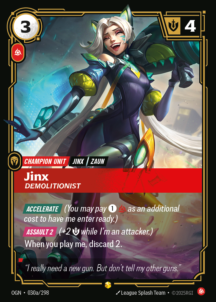 Riftbound Unit: Jinx, Demolitionist. [Accelerate] (You may pay [1][C] as an additional cost to have me enter ready.)
[Assault 2] (+2 [S] while I'm an attacker.)
When you play me, discard 2.