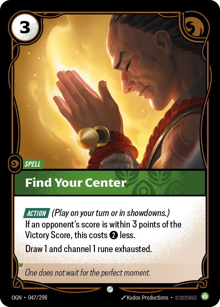 Riftbound Spell: Find Your Center. [Action] (Play on your turn or in showdowns.)
If an opponent's score is within 3 points of the Victory Score, this costs [2] less.
Draw 1 and channel 1 rune exhausted.