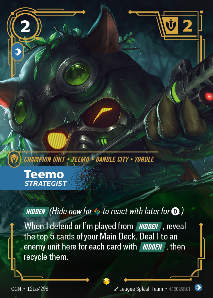Riftbound Unit: Teemo, Strategist. [Hidden] (Hide now for [A] to react with later for [0].)
When I defend or I'm played from [Hidden], reveal the top 5 cards of your Main Deck. Deal 1 to an enemy unit here for each card with [Hidden], then recycle them.