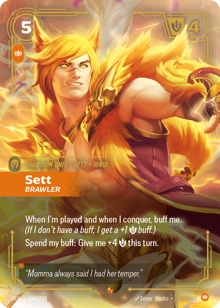 Riftbound Unit: Sett, Brawler. When I'm played and when I conquer, buff me. (If I don't have a buff, I get a +1 [S] buff.)
Spend my buff: Give me +4 [S] this turn.