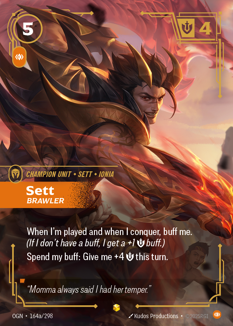 Riftbound Unit: Sett, Brawler. When I'm played and when I conquer, buff me. (If I don't have a buff, I get a +1 [S] buff.)
Spend my buff: Give me +4 [S] this turn.