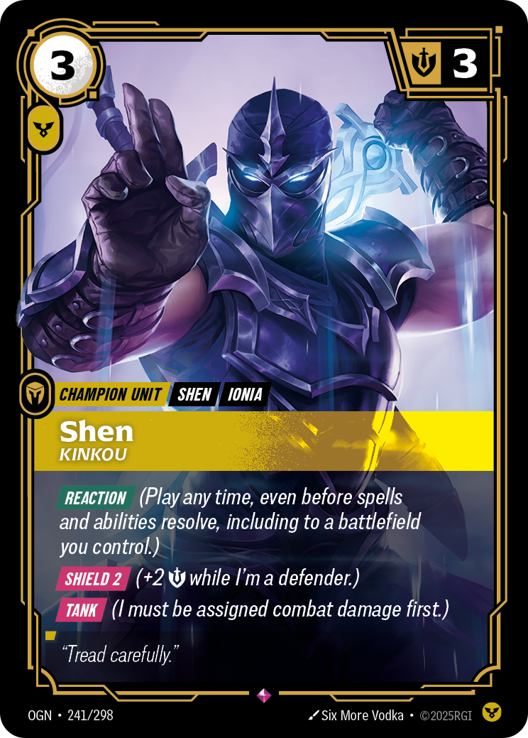 Riftbound Unit: Shen, Kinkou. [Reaction] (Play any time, even before spells and abilities resolve, including to a battlefield you control.)
[Shield 2] (+2 [S] while I'm a defender.)
[Tank] (I must be assigned combat damage first.)
