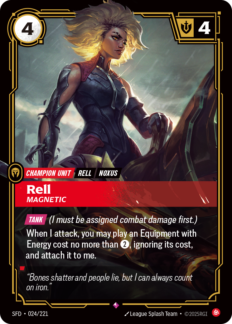 Riftbound Unit: Rell, Magnetic. [Tank] (I must be assigned combat damage first.)
When I attack, you may play an Equipment with Energy cost no more than [2], ignoring its cost, and attach it to me.