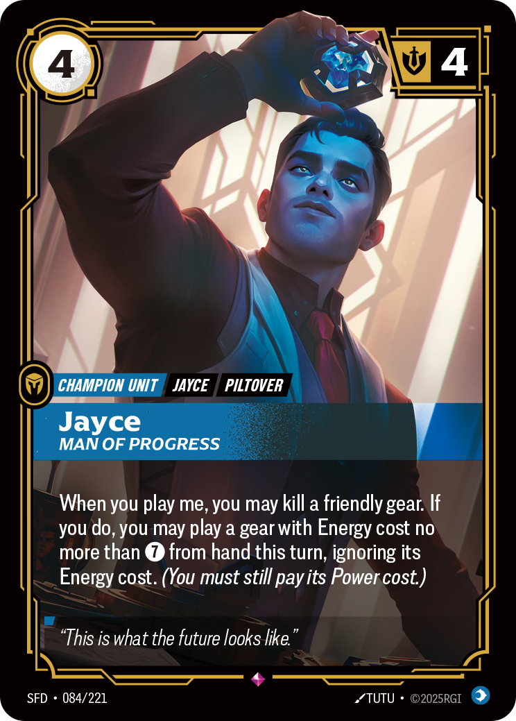Riftbound Unit: Jayce, Man of Progress. When you play me, you may kill a friendly gear. If you do, you may play a gear with Energy cost no more than [7] from hand this turn, ignoring its Energy cost. (You must still pay its Power cost.)