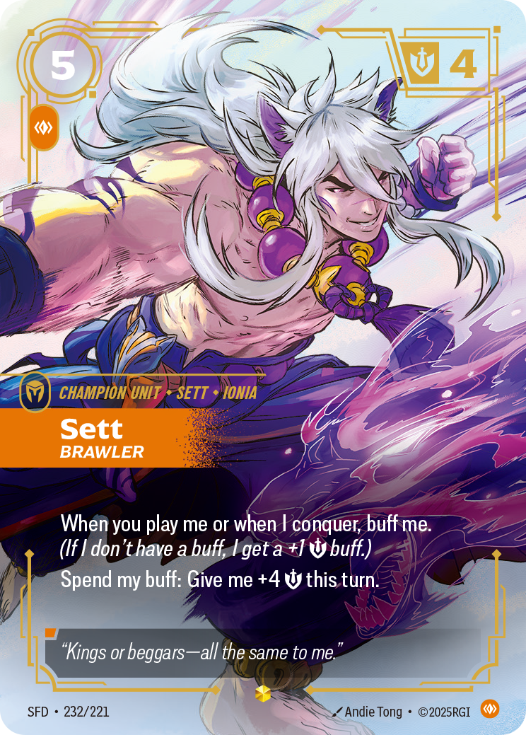 Riftbound Unit: Sett, Brawler. When I'm played and when I conquer, buff me. (If I don't have a buff, I get a +1 [S] buff.)
Spend my buff: Give me +4 [S] this turn.