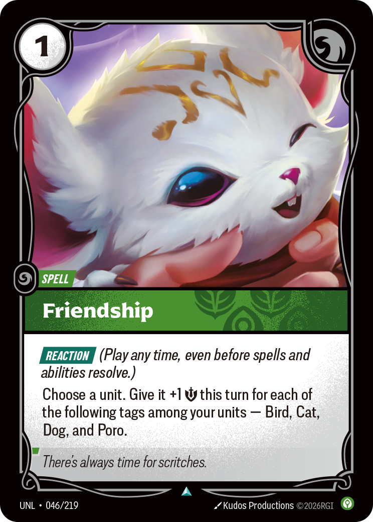Riftbound Spell: Friendship. [Reaction] (Play any time, even before spells and abilities resolve.)
Choose a unit. Give it +1 [S] this turn for each of the following tags among your units — Bird, Cat, Dog, and Poro.