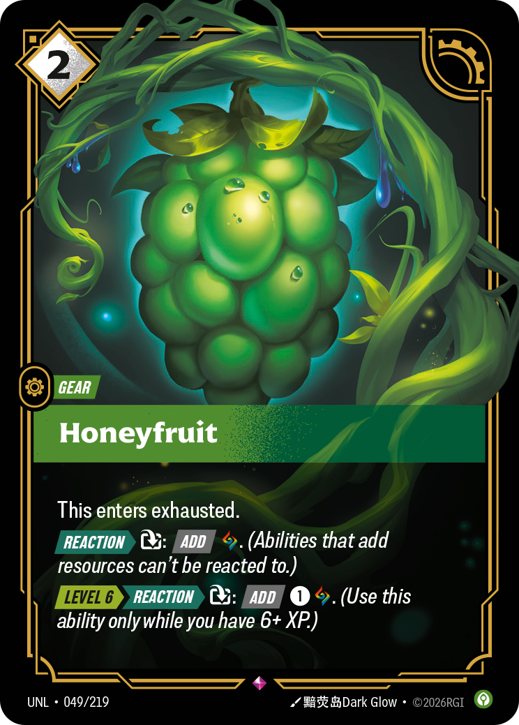 Riftbound Gear: Honeyfruit. This enters exhausted.
[Reaction][>] [T]: [Add] [A]. (Abilities that add resources can't be reacted to.)
[Level 6][>] [>>][Reaction][>] [T]: [Add] [1][A]. (Use this ability only while you have 6+ XP.)