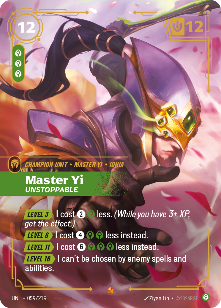 Riftbound Unit: Master Yi, Unstoppable. [Level 3][>] I cost [2][C] less. (While you have 3+ XP, get the effect.)
[Level 6][>] I cost [4][C][C] less instead.
[Level 11][>] I cost [6][C][C][C] less instead.
[Level 16][>] I can't be chosen by enemy spells and abilities.
