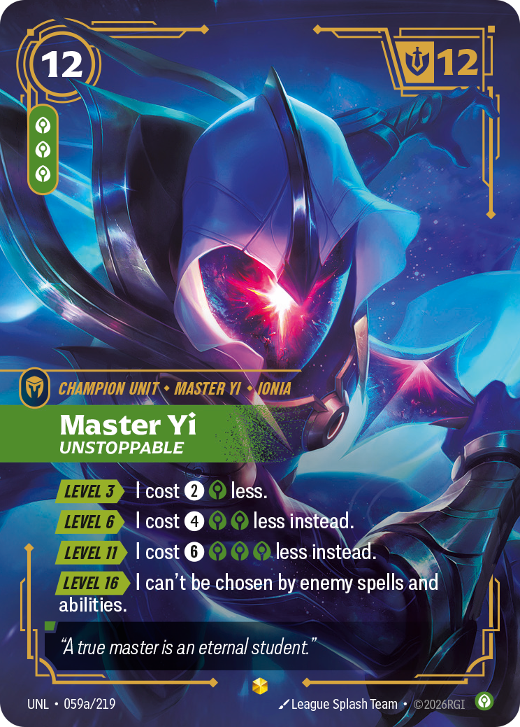 Riftbound Unit: Master Yi, Unstoppable. [Level 3][>] I cost [2][C] less.
[Level 6][>] I cost [4][C][C] less instead.
[Level 11][>] I cost [6][C][C][C] less instead.
[Level 16][>] I can't be chosen by enemy spells and abilities.