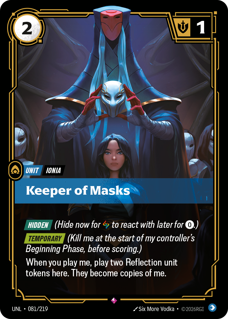 Riftbound Unit: Keeper of Masks. [Hidden] (Hide now for [A] to react with later for [0].)
[Temporary] (Kill me at the start of my controller's Beginning Phase, before scoring.)
When you play me, play two Reflection unit tokens here. They become copies of me.