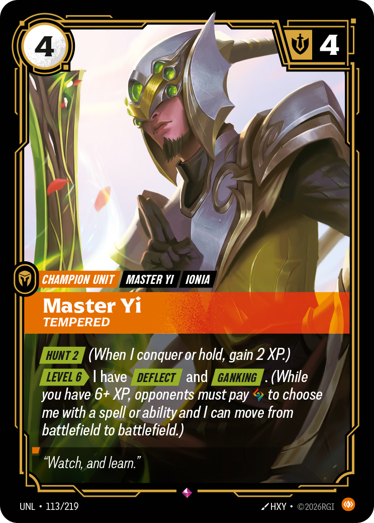 Riftbound Unit: Master Yi, Tempered. [Hunt 2] (When I conquer or hold, gain 2 XP.)
[Level 6][>] I have [Deflect] and [Ganking]. (While you have 6+ XP, opponents must pay [A] to choose me with a spell or ability and I can move from battlefield to battlefield.)