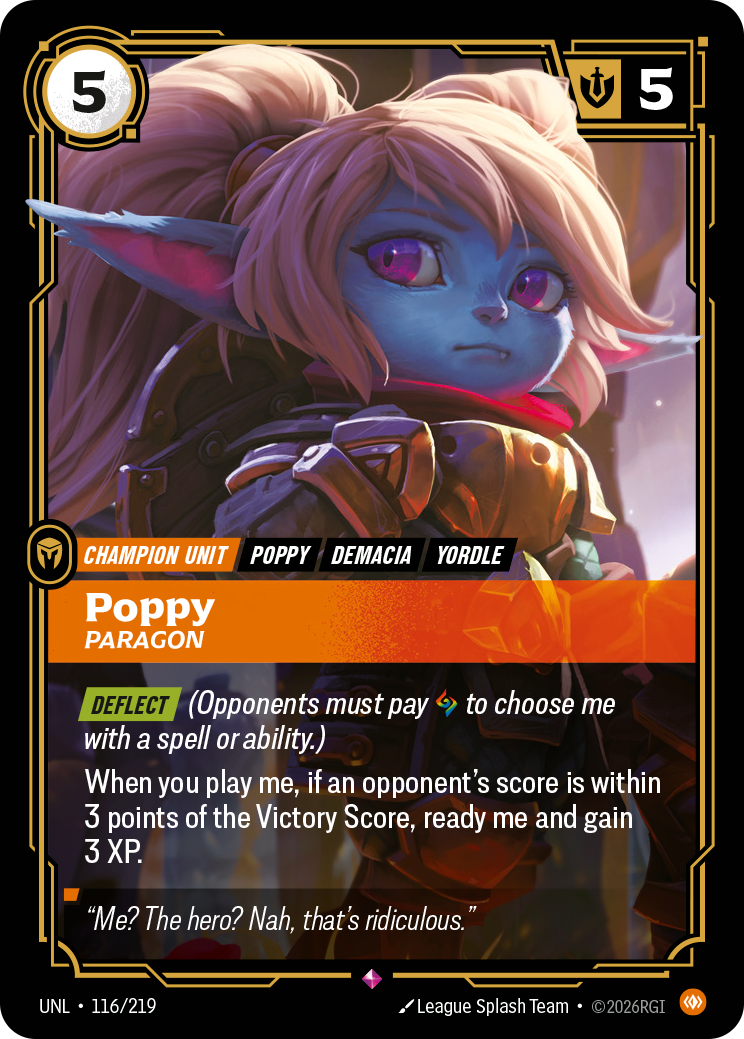 Riftbound Unit: Poppy, Paragon. [Deflect] (Opponents must pay [A] to choose me with a spell or ability.)
When you play me, if an opponent's score is within 3 points of the Victory Score, ready me and gain 3 XP.