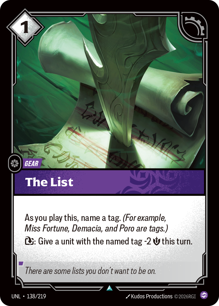 Riftbound Gear: The List. As you play this, name a tag. (For example, Miss Fortune, Demacia, and Poro are tags.)
[T]: Give a unit with the named tag -2 [S] this turn.