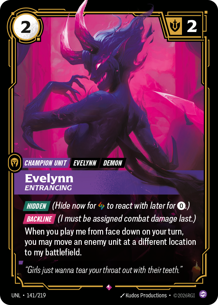 Riftbound Unit: Evelynn, Entrancing. [Hidden] (Hide now for [A] to react with later for [0].)
[Backline] (I must be assigned combat damage last.)
When you play me from face down on your turn, you may move an enemy unit at a different location to my battlefield.