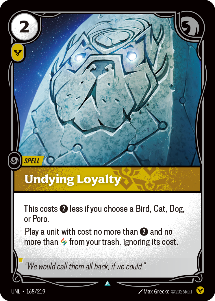 Riftbound Spell: Undying Loyalty. This costs [2] less if you choose a Bird, Cat, Dog, or Poro.
Play a unit with cost no more than [2] and no more than [A] from your trash, ignoring its cost.