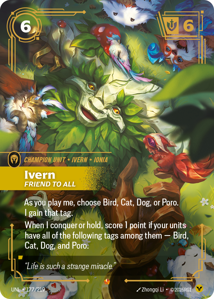 Riftbound Unit: Ivern, Friend to All. As you play me, choose Bird, Cat, Dog, or Poro. I gain that tag.
When I conquer or hold, score 1 point if your units have all of the following tags among them — Bird, Cat, Dog, and Poro.