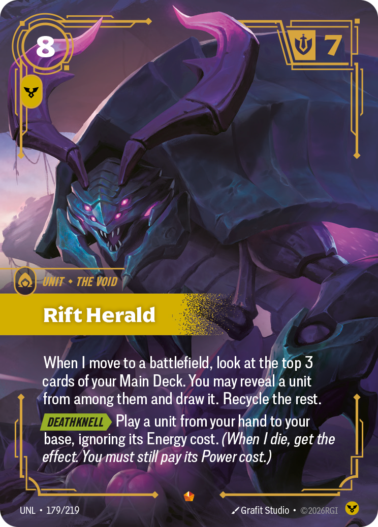 Riftbound Unit: Rift Herald. When I move to a battlefield, look at the top 3 cards of your Main Deck. You may reveal a unit from among them and draw it. Recycle the rest.
[Deathknell][>] Play a unit from your hand to your base, ignoring its Energy cost. (When I die, get the effect. You must still pay its Power cost.)