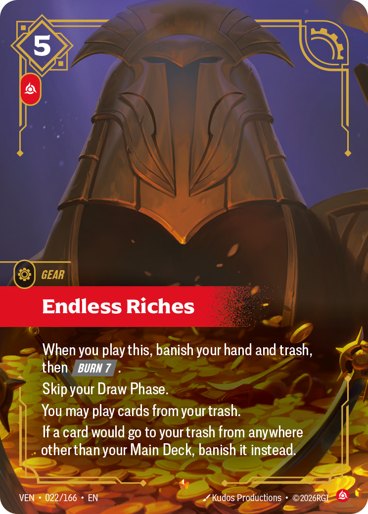 Riftbound Gear: Endless Riches. When you play this, banish your hand and trash, then [Burn 7].
Skip your Draw Phase.
You may play cards from your trash.
If a card would go to your trash from anywhere other than your Main Deck, banish it instead.