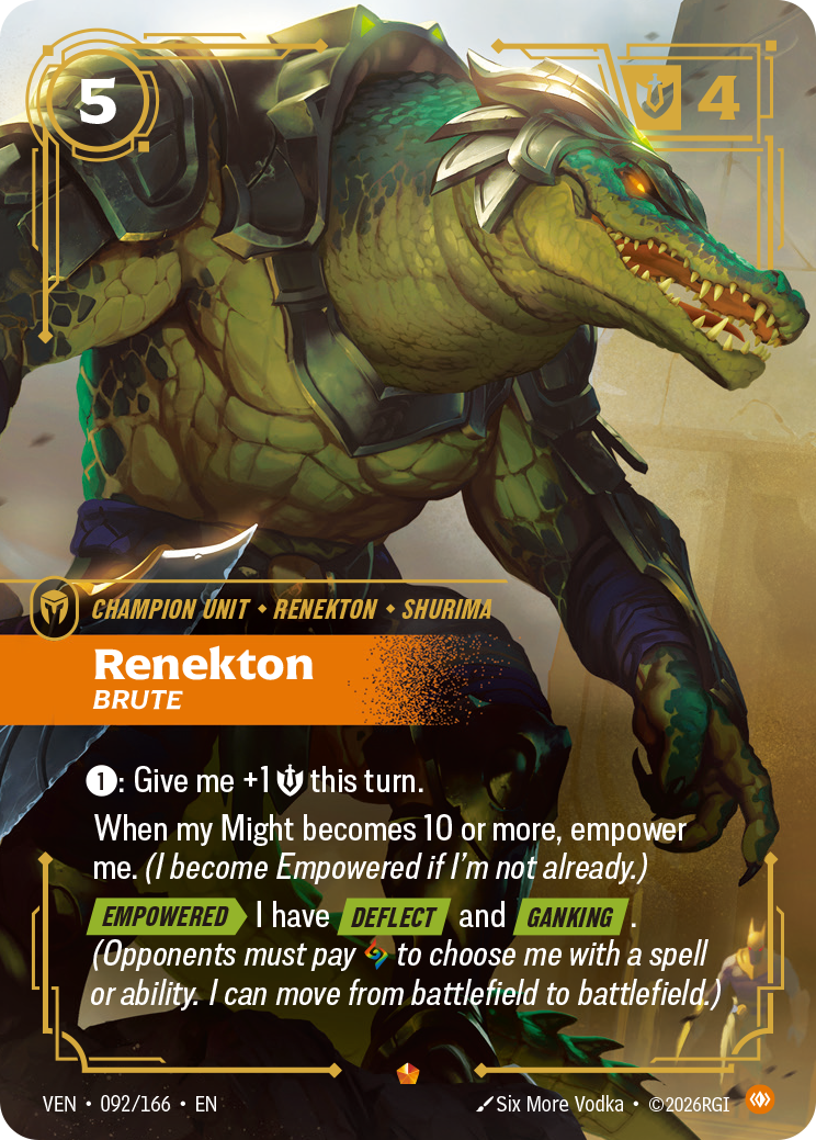 Riftbound Unit: Renekton, Brute. [1]: Give me +1 [S] this turn.
When my Might becomes 10 or more, empower me. (I become Empowered if I'm not already.)
[Empowered][>] I have [Deflect] and [Ganking]. (Opponents must pay [A] to choose me with a spell or ability. I can move from battlefield to battlefield.)