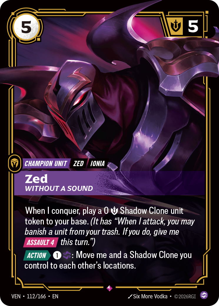 Riftbound Unit: Zed, Without a Sound. When I conquer, play a 0 [S] Shadow Clone unit token to your base. (It has "When I attack, you may banish a unit from your trash. If you do, give me [Assault 4] this turn.")
[Action][>] [1][C]: Move me and a Shadow Clone you control to each other's locations.
