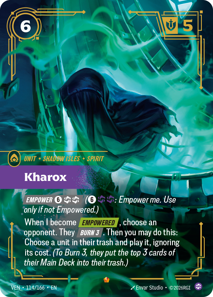 Riftbound Unit: Kharox. [Empower] [6][C][C] ([6][C][C]: Empower me. Use only if not Empowered.)
When I become [Empowered], choose an opponent. They [Burn 3]. Then you may do this: Choose a unit in their trash and play it, ignoring its cost. (To Burn 3, they put the top 3 cards of their Main Deck into their trash.)