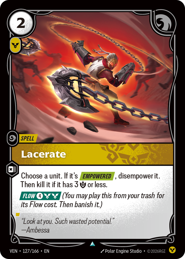 Riftbound Spell: Lacerate. Choose a unit. If it's [Empowered], disempower it. Then kill it if it has 3 [S] or less.
[Flow] [4][C][C] (You may play this from your trash for its Flow cost. Then banish it.)