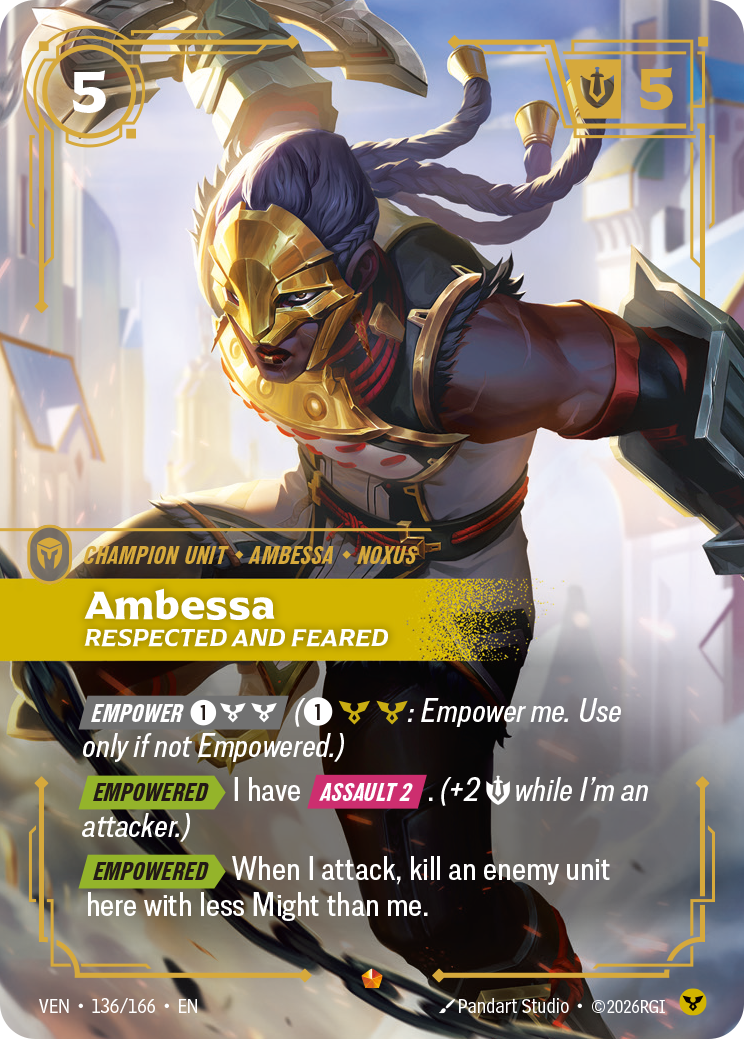 Riftbound Unit: Ambessa, Respected and Feared. [Empower] [1][C][C] ([1][C][C]: Empower me. Use only if not Empowered.)
[Empowered][>] I have [Assault 2]. (+2 [S] while I'm an attacker.)
[Empowered][>] When I attack, kill an enemy unit here with less Might than me.