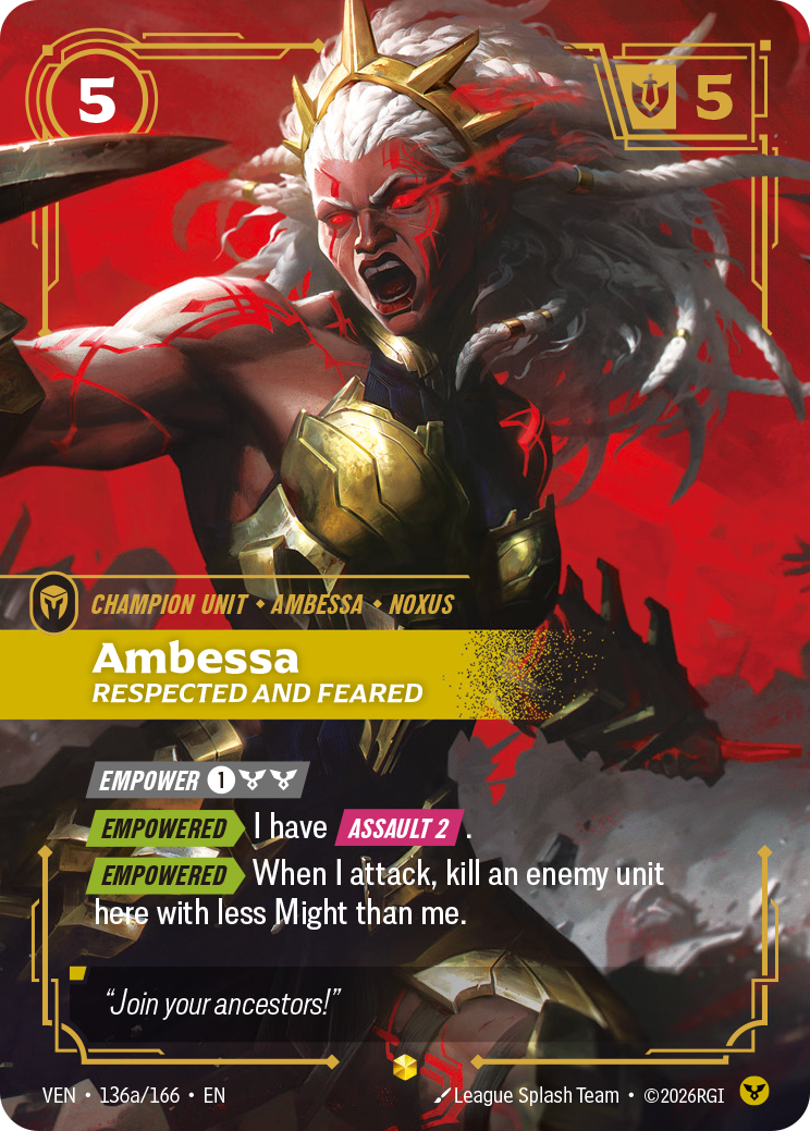 Riftbound Unit: Ambessa, Respected and Feared. [Empower] [1][C][C]
[Empowered][>] I have [Assault 2].
[Empowered][>] When I attack, kill an enemy unit here with less Might than me.